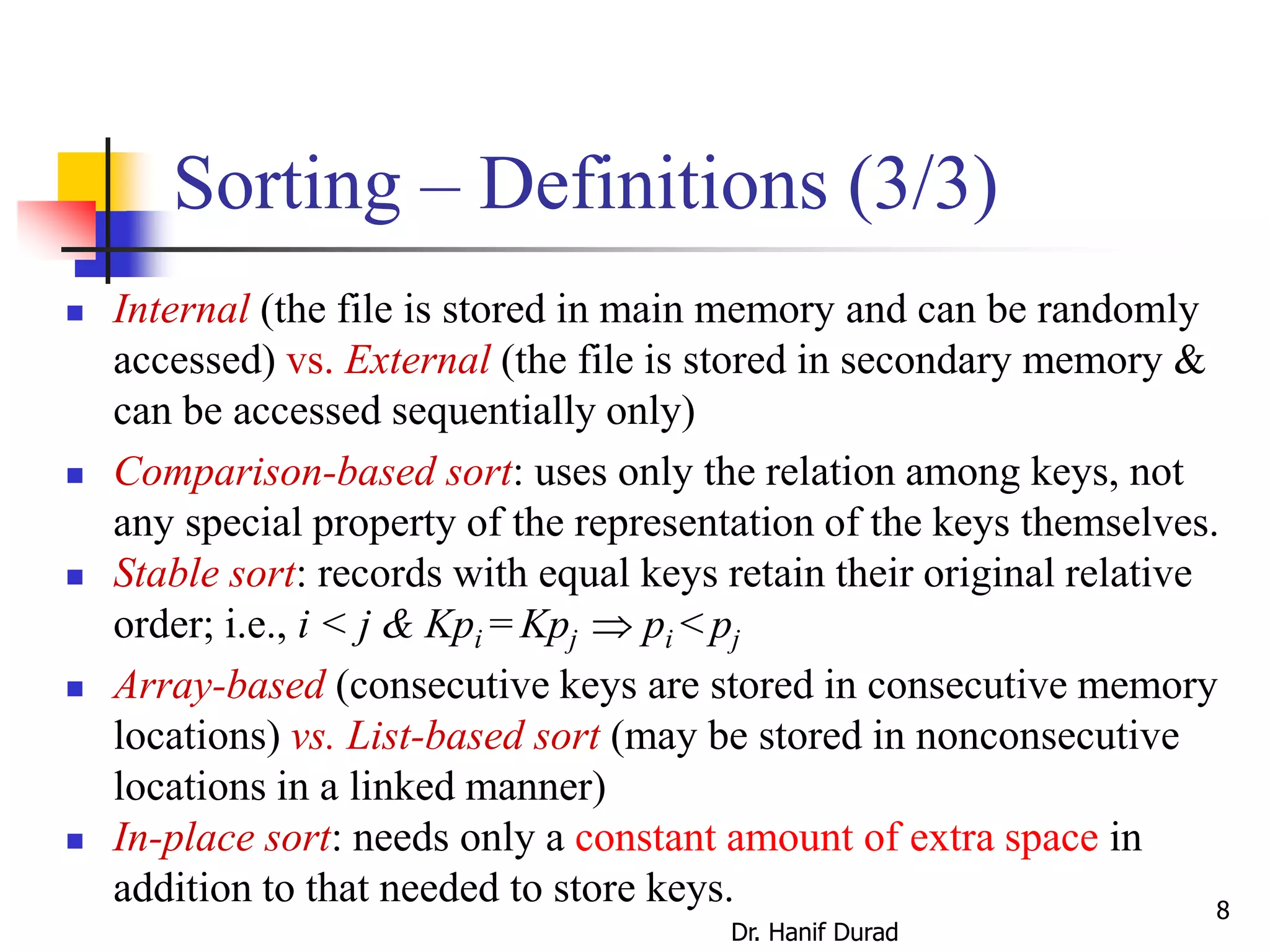 Sorting – Definitions (3/3)
 Internal (the file is stored in main memory and can be randomly
accessed) vs. External (the file is stored in secondary memory &
can be accessed sequentially only)
 Comparison-based sort: uses only the relation among keys, not
any special property of the representation of the keys themselves.
 Stable sort: records with equal keys retain their original relative
order; i.e., i < j & Kpi = Kpj  pi < pj
 Array-based (consecutive keys are stored in consecutive memory
locations) vs. List-based sort (may be stored in nonconsecutive
locations in a linked manner)
 In-place sort: needs only a constant amount of extra space in
addition to that needed to store keys.
Dr. Hanif Durad
8
 