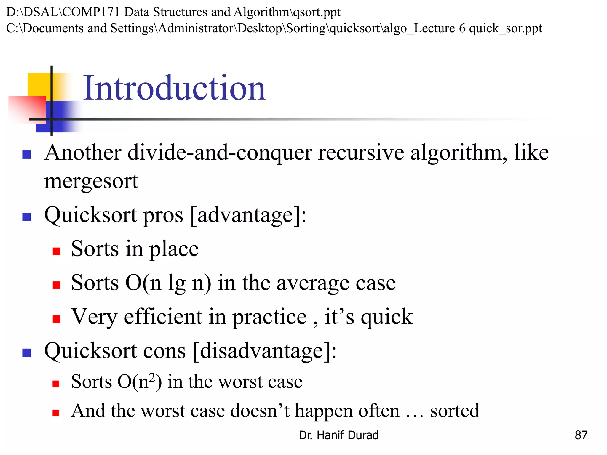 Introduction
 Another divide-and-conquer recursive algorithm, like
mergesort
 Quicksort pros [advantage]:
 Sorts in place
 Sorts O(n lg n) in the average case
 Very efficient in practice , it’s quick
 Quicksort cons [disadvantage]:
 Sorts O(n2) in the worst case
 And the worst case doesn’t happen often … sorted
Dr. Hanif Durad 87
D:DSALCOMP171 Data Structures and Algorithmqsort.ppt
C:Documents and SettingsAdministratorDesktopSortingquicksortalgo_Lecture 6 quick_sor.ppt
 