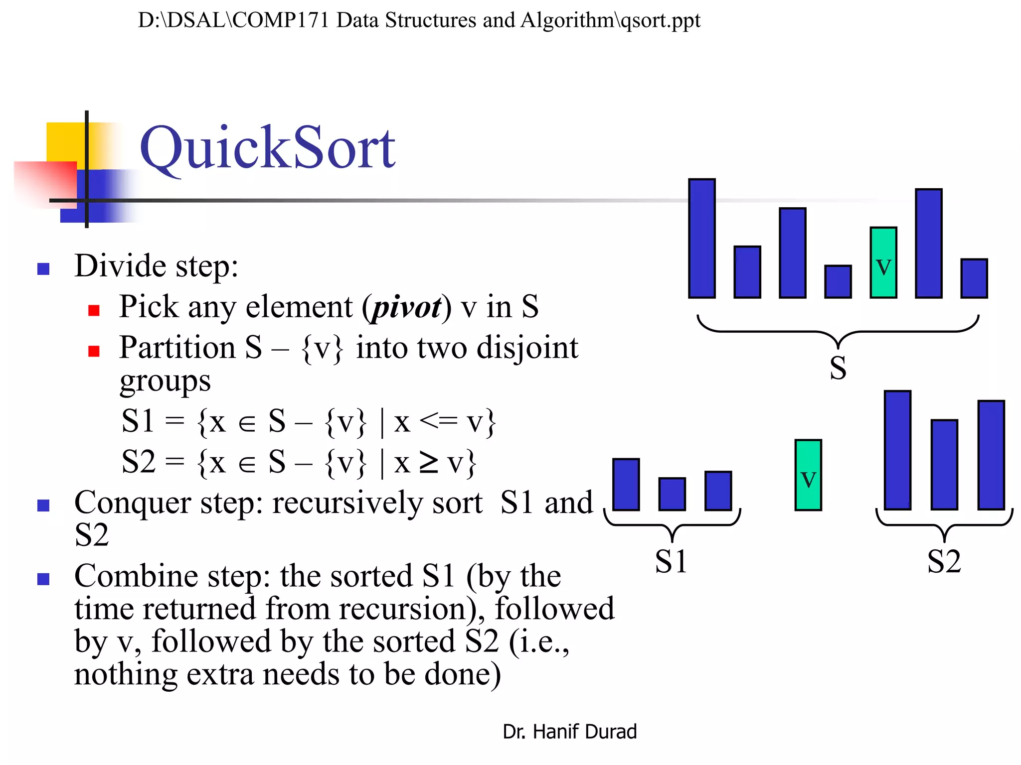  Divide step:
 Pick any element (pivot) v in S
 Partition S – {v} into two disjoint
groups
S1 = {x  S – {v} | x <= v}
S2 = {x  S – {v} | x  v}
 Conquer step: recursively sort S1 and
S2
 Combine step: the sorted S1 (by the
time returned from recursion), followed
by v, followed by the sorted S2 (i.e.,
nothing extra needs to be done)
v
v
S1 S2
S
QuickSort
D:DSALCOMP171 Data Structures and Algorithmqsort.ppt
Dr. Hanif Durad
 