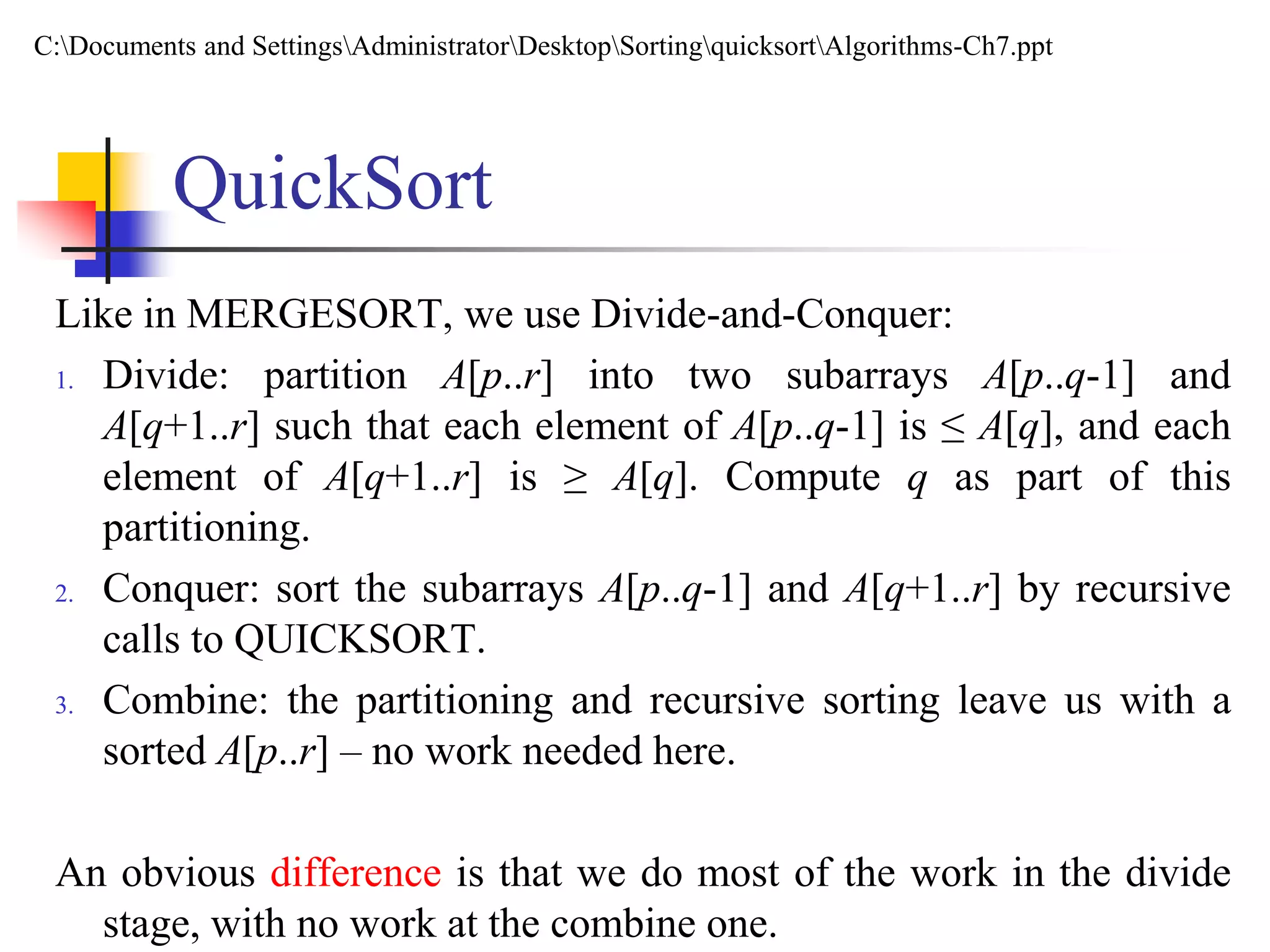 QuickSort
Like in MERGESORT, we use Divide-and-Conquer:
1. Divide: partition A[p..r] into two subarrays A[p..q-1] and
A[q+1..r] such that each element of A[p..q-1] is ≤ A[q], and each
element of A[q+1..r] is ≥ A[q]. Compute q as part of this
partitioning.
2. Conquer: sort the subarrays A[p..q-1] and A[q+1..r] by recursive
calls to QUICKSORT.
3. Combine: the partitioning and recursive sorting leave us with a
sorted A[p..r] – no work needed here.
An obvious difference is that we do most of the work in the divide
stage, with no work at the combine one.
C:Documents and SettingsAdministratorDesktopSortingquicksortAlgorithms-Ch7.ppt
 