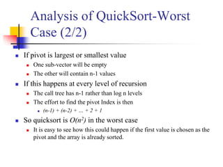 Analysis of QuickSort-Worst
Case (2/2)
 If pivot is largest or smallest value
 One sub-vector will be empty
 The other will contain n-1 values
 If this happens at every level of recursion
 The call tree has n-1 rather than log n levels
 The effort to find the pivot Index is then
 (n-1) + (n-2) + … + 2 + 1
 So quicksort is O(n2) in the worst case
 It is easy to see how this could happen if the first value is chosen as the
pivot and the array is already sorted.
 