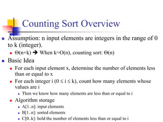 Counting Sort Overview
 Assumption: n input elements are integers in the range of 0
to k (integer).
 (n+k)  When k=O(n), counting sort: (n)
 Basic Idea
 For each input element x, determine the number of elements less
than or equal to x
 For each integer i (0  i  k), count how many elements whose
values are i
 Then we know how many elements are less than or equal to i
 Algorithm storage
 A[1..n]: input elements
 B[1..n]: sorted elements
 C[0..k]: hold the number of elements less than or equal to i
 