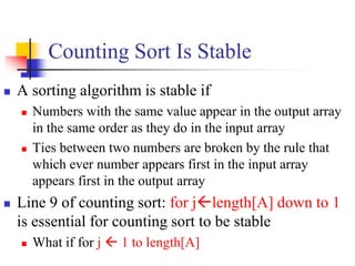 Counting Sort Is Stable
 A sorting algorithm is stable if
 Numbers with the same value appear in the output array
in the same order as they do in the input array
 Ties between two numbers are broken by the rule that
which ever number appears first in the input array
appears first in the output array
 Line 9 of counting sort: for jlength[A] down to 1
is essential for counting sort to be stable
 What if for j  1 to length[A]
 