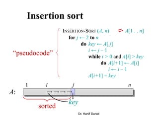 Insertion sort
INSERTION-SORT (A, n) ⊳ A[1 . . n]
for j ← 2 to n
do key ← A[ j]
i ← j – 1
while i > 0 and A[i] > key
do A[i+1] ← A[i]
i ← i – 1
A[i+1] = key
“pseudocode”
i j
key
sorted
A:
1 n
Dr. Hanif Durad
 