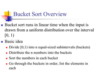 Bucket Sort Overview
 Bucket sort runs in linear time when the input is
drawn from a uniform distribution over the interval
[0, 1)
 Basic idea
 Divide [0,1) into n equal-sized subintervals (buckets)
 Distribute the n numbers into the buckets
 Sort the numbers in each bucket
 Go through the buckets in order, list the elements in
each
 