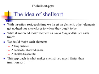 The idea of shellsort
 With insertion sort, each time we insert an element, other elements
get nudged one step closer to where they ought to be
 What if we could move elements a much longer distance each
time?
 We could move each element:
 A long distance
 A somewhat shorter distance
 A shorter distance still
 This approach is what makes shellsort so much faster than
insertion sort
17-shellsort.pptx
 