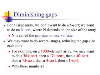 Diminishing gaps
 For a large array, we don’t want to do a 5-sort; we want
to do an N-sort, where N depends on the size of the array
 N is called the gap size, or interval size
 We may want to do several stages, reducing the gap size
each time
 For example, on a 1000-element array, we may want
to do a 364-sort, then a 121-sort, then a 40-sort,
then a 13-sort, then a 4-sort, then a 1-sort
 Why these numbers?
 