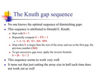 The Knuth gap sequence
 No one knows the optimal sequence of diminishing gaps
 This sequence is attributed to Donald E. Knuth:
 Start with h = 1
 Repeatedly compute h = 3*h + 1
 1, 4, 13, 40, 121, 364, 1093
 Stop when h is larger than the size of the array and use as the first gap, the
previous number (364)
 To get successive gap sizes, apply the inverse formula:
h = (h – 1) / 3
 This sequence seems to work very well
 It turns out that just cutting the array size in half each time does
not work out as well
 