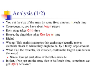 Analysis (1/2)
 You cut the size of the array by some fixed amount, n, each time
 Consequently, you have about log n stages
 Each stage takes O(n) time
 Hence, the algorithm takes O(n log n) time
 Right?
 Wrong! This analysis assumes that each stage actually moves
elements closer to where they ought to be, by a fairly large amount
 What if all the red cells, for instance, contain the largest numbers in
the array?
 None of them get much closer to where they should be
 In fact, if we just cut the array size in half each time, sometimes we
get O(n2) behavior!
 