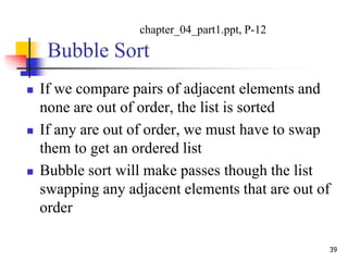 Bubble Sort
 If we compare pairs of adjacent elements and
none are out of order, the list is sorted
 If any are out of order, we must have to swap
them to get an ordered list
 Bubble sort will make passes though the list
swapping any adjacent elements that are out of
order
39
chapter_04_part1.ppt, P-12
 