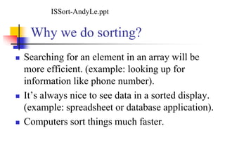 Why we do sorting?
 Searching for an element in an array will be
more efficient. (example: looking up for
information like phone number).
 It’s always nice to see data in a sorted display.
(example: spreadsheet or database application).
 Computers sort things much faster.
ISSort-AndyLe.ppt
 