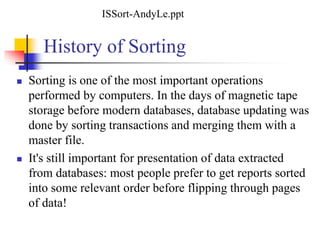 History of Sorting
 Sorting is one of the most important operations
performed by computers. In the days of magnetic tape
storage before modern databases, database updating was
done by sorting transactions and merging them with a
master file.
 It's still important for presentation of data extracted
from databases: most people prefer to get reports sorted
into some relevant order before flipping through pages
of data!
ISSort-AndyLe.ppt
 