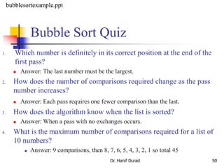 Bubble Sort Quiz
1. Which number is definitely in its correct position at the end of the
first pass?
 Answer: The last number must be the largest.
2. How does the number of comparisons required change as the pass
number increases?
 Answer: Each pass requires one fewer comparison than the last.
3. How does the algorithm know when the list is sorted?
 Answer: When a pass with no exchanges occurs.
4. What is the maximum number of comparisons required for a list of
10 numbers?
 Answer: 9 comparisons, then 8, 7, 6, 5, 4, 3, 2, 1 so total 45
Dr. Hanif Durad 50
bubblesortexample.ppt
 