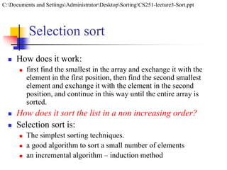 Selection sort
 How does it work:
 first find the smallest in the array and exchange it with the
element in the first position, then find the second smallest
element and exchange it with the element in the second
position, and continue in this way until the entire array is
sorted.
 How does it sort the list in a non increasing order?
 Selection sort is:
 The simplest sorting techniques.
 a good algorithm to sort a small number of elements
 an incremental algorithm – induction method
C:Documents and SettingsAdministratorDesktopSortingCS251-lecture3-Sort.ppt
 