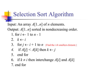 Selection Sort Algorithm
Input: An array A[1..n] of n elements.
Output: A[1..n] sorted in nondecreasing order.
1. for i  1 to n - 1
2. k  i
3. for j  i + 1 to n {Find the i th smallest element.}
4. if A[j] < A[k] then k  j
5. end for
6. if k  i then interchange A[i] and A[k]
7. end for
 
