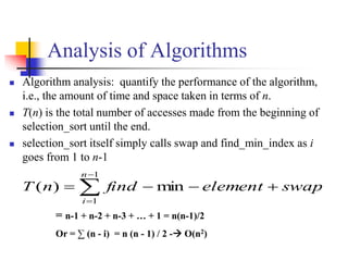 Analysis of Algorithms
 Algorithm analysis: quantify the performance of the algorithm,
i.e., the amount of time and space taken in terms of n.
 T(n) is the total number of accesses made from the beginning of
selection_sort until the end.
 selection_sort itself simply calls swap and find_min_index as i
goes from 1 to n-1




1
1
min)(
n
i
swapelementfindnT
= n-1 + n-2 + n-3 + … + 1 = n(n-1)/2
Or = ∑ (n - i) = n (n - 1) / 2 - O(n2)
 