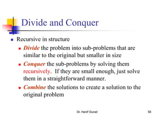 Divide and Conquer
 Recursive in structure
 Divide the problem into sub-problems that are
similar to the original but smaller in size
 Conquer the sub-problems by solving them
recursively. If they are small enough, just solve
them in a straightforward manner.
 Combine the solutions to create a solution to the
original problem
Dr. Hanif Durad 58
 