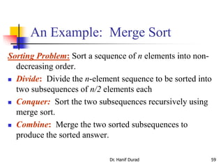 An Example: Merge Sort
Sorting Problem: Sort a sequence of n elements into non-
decreasing order.
 Divide: Divide the n-element sequence to be sorted into
two subsequences of n/2 elements each
 Conquer: Sort the two subsequences recursively using
merge sort.
 Combine: Merge the two sorted subsequences to
produce the sorted answer.
Dr. Hanif Durad 59
 
