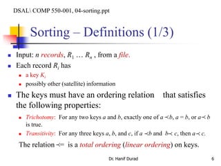 Sorting – Definitions (1/3)
 Input: n records, R1 … Rn , from a file.
 Each record Ri has
 a key Ki
 possibly other (satellite) information
 The keys must have an ordering relation that satisfies
the following properties:
 Trichotomy: For any two keys a and b, exactly one of a b, a = b, or a b
is true.
 Transitivity: For any three keys a, b, and c, if a b and b c, then a c.
The relation = is a total ordering (linear ordering) on keys.
Dr. Hanif Durad 6

 
 

DSAL COMP 550-001, 04-sorting.ppt
 