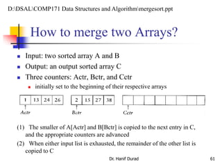 How to merge two Arrays?
Dr. Hanif Durad 61
 Input: two sorted array A and B
 Output: an output sorted array C
 Three counters: Actr, Bctr, and Cctr
 initially set to the beginning of their respective arrays
(1) The smaller of A[Actr] and B[Bctr] is copied to the next entry in C,
and the appropriate counters are advanced
(2) When either input list is exhausted, the remainder of the other list is
copied to C
D:DSALCOMP171 Data Structures and Algorithmmergesort.ppt
 