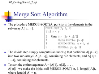 Merge Sort Algorithm
 The procedure MERGE-SORT(A, p, r) sorts the elements in the
sub-array A[ p…r].
 The divide step simply computes an index q that partitions A[ p…r]
into two sub-arrays: A[ p…q], containing n/2 elements, and A[ q +
1…r], containing n/2 elements.
 To sort the entire sequence A ={A[1], A[2], . . . ,
A[ n]}, we make the initial call MERGE-SORT( A, 1, length[ A]),
where length[ A] = n.
02_Getting Started_2.ppt
 