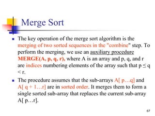 67
Merge Sort
 The key operation of the merge sort algorithm is the
merging of two sorted sequences in the "combine" step. To
perform the merging, we use an auxiliary procedure
MERGE(A, p, q, r), where A is an array and p, q, and r
are indices numbering elements of the array such that p ≤ q
< r.
 The procedure assumes that the sub-arrays A[ p…q] and
A[ q + 1…r] are in sorted order. It merges them to form a
single sorted sub-array that replaces the current sub-array
A[ p…r].
 
