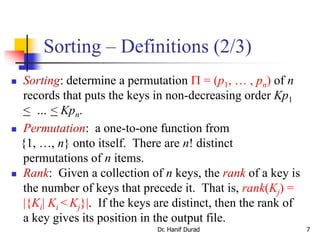 Sorting – Definitions (2/3)
 Sorting: determine a permutation  = (p1, … , pn) of n
records that puts the keys in non-decreasing order Kp1
< … < Kpn.
 Permutation: a one-to-one function from
{1, …, n} onto itself. There are n! distinct
permutations of n items.
 Rank: Given a collection of n keys, the rank of a key is
the number of keys that precede it. That is, rank(Kj) =
|{Ki| Ki < Kj}|. If the keys are distinct, then the rank of
a key gives its position in the output file.
Dr. Hanif Durad 7
 