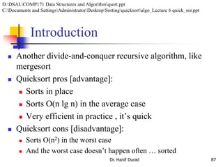 Introduction
 Another divide-and-conquer recursive algorithm, like
mergesort
 Quicksort pros [advantage]:
 Sorts in place
 Sorts O(n lg n) in the average case
 Very efficient in practice , it’s quick
 Quicksort cons [disadvantage]:
 Sorts O(n2) in the worst case
 And the worst case doesn’t happen often … sorted
Dr. Hanif Durad 87
D:DSALCOMP171 Data Structures and Algorithmqsort.ppt
C:Documents and SettingsAdministratorDesktopSortingquicksortalgo_Lecture 6 quick_sor.ppt
 