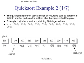 Quicksort Example 2 (1/7)
150 300 650 550 800 400 350 450
scanUp scanDown
v[0] v[9]v[8]v[7]v[6]v[5]v[4]v[3]v[2]v[1]
pivot
500 900
 The quicksort algorithm uses a series of recursive calls to partition a
list into smaller and smaller sublists about a value called the pivot.
 Example: Let v be a vector containing 10 integer values:
 v = {800, 150, 300, 650, 550, 500, 400, 350, 450,
900}
D:DSALCLRlect6
Dr. Hanif Durad
 