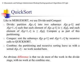 QuickSort
Like in MERGESORT, we use Divide-and-Conquer:
1. Divide: partition A[p..r] into two subarrays A[p..q-1] and
A[q+1..r] such that each element of A[p..q-1] is ≤ A[q], and each
element of A[q+1..r] is ≥ A[q]. Compute q as part of this
partitioning.
2. Conquer: sort the subarrays A[p..q-1] and A[q+1..r] by recursive
calls to QUICKSORT.
3. Combine: the partitioning and recursive sorting leave us with a
sorted A[p..r] – no work needed here.
An obvious difference is that we do most of the work in the divide
stage, with no work at the combine one.
C:Documents and SettingsAdministratorDesktopSortingquicksortAlgorithms-Ch7.ppt
 