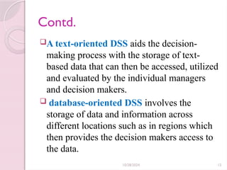 10/28/2024 12
Contd.
A text-oriented DSS aids the decision-
making process with the storage of text-
based data that can then be accessed, utilized
and evaluated by the individual managers
and decision makers.
 database-oriented DSS involves the
storage of data and information across
different locations such as in regions which
then provides the decision makers access to
the data.
 