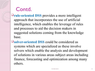 10/28/2024 13
Contd.
rule-oriented DSS provides a more intelligent
approach that incorporates the use of artificial
intelligence, which enables the leverage of rules
and processes to aid the decision makers in
suggested solutions coming from the knowledge
base.
solver-oriented DSS could be considered as
systems which are specialized as these involve
solvers which enable the analysis and development
of solutions in various areas subject areas including
finance, forecasting and optimization among many
others.
 