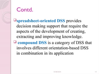10/28/2024 14
Contd.
spreadsheet-oriented DSS provides
decision making support that require the
aspects of the development of creating,
extracting and improving knowledge.
 compound DSS is a category of DSS that
involves different orientation-based DSS
in combination in its application
 