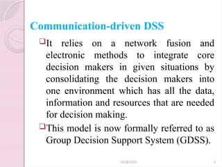 10/28/2024 6
Communication-driven DSS
It relies on a network fusion and
electronic methods to integrate core
decision makers in given situations by
consolidating the decision makers into
one environment which has all the data,
information and resources that are needed
for decision making.
This model is now formally referred to as
Group Decision Support System (GDSS).
 