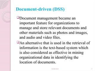 10/28/2024 7
Document-driven (DSS)
Document management became an
important feature for organizations to
manage and store relevant documents and
other materials such as photos and images,
and audio and video files.
An alternative that is used in the retrieval of
information is the text-based system which
is also considered as effective in mining
organizational data in identifying the
location of documents.
 