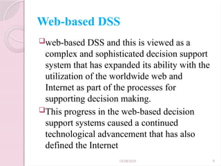 10/28/2024 9
Web-based DSS
web-based DSS and this is viewed as a
complex and sophisticated decision support
system that has expanded its ability with the
utilization of the worldwide web and
Internet as part of the processes for
supporting decision making.
This progress in the web-based decision
support systems caused a continued
technological advancement that has also
defined the Internet
 