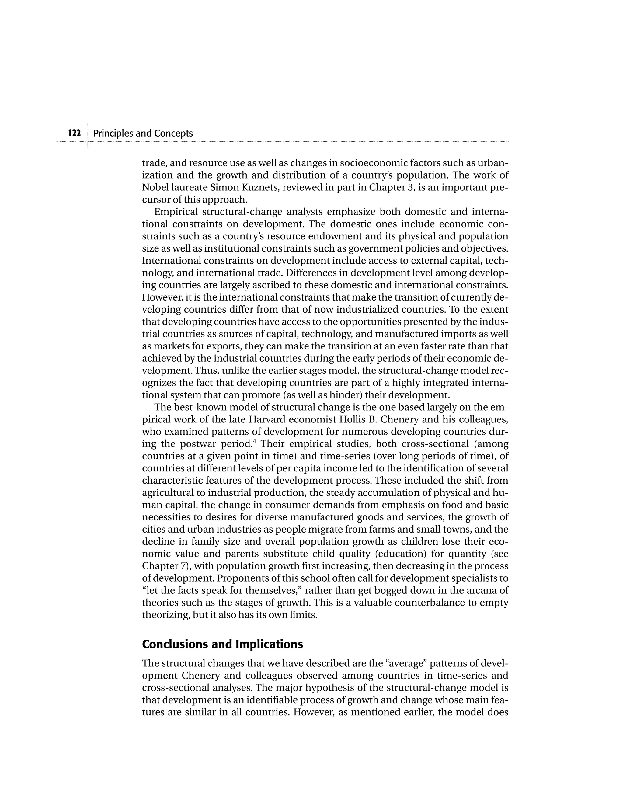 122   Principles and Concepts


                 trade, and resource use as well as changes in socioeconomic factors such as urban-
                 ization and the growth and distribution of a country’s population. The work of
                 Nobel laureate Simon Kuznets, reviewed in part in Chapter 3, is an important pre-
                 cursor of this approach.
                    Empirical structural-change analysts emphasize both domestic and interna-
                 tional constraints on development. The domestic ones include economic con-
                 straints such as a country’s resource endowment and its physical and population
                 size as well as institutional constraints such as government policies and objectives.
                 International constraints on development include access to external capital, tech-
                 nology, and international trade. Differences in development level among develop-
                 ing countries are largely ascribed to these domestic and international constraints.
                 However, it is the international constraints that make the transition of currently de-
                 veloping countries differ from that of now industrialized countries. To the extent
                 that developing countries have access to the opportunities presented by the indus-
                 trial countries as sources of capital, technology, and manufactured imports as well
                 as markets for exports, they can make the transition at an even faster rate than that
                 achieved by the industrial countries during the early periods of their economic de-
                 velopment. Thus, unlike the earlier stages model, the structural-change model rec-
                 ognizes the fact that developing countries are part of a highly integrated interna-
                 tional system that can promote (as well as hinder) their development.
                    The best-known model of structural change is the one based largely on the em-
                 pirical work of the late Harvard economist Hollis B. Chenery and his colleagues,
                 who examined patterns of development for numerous developing countries dur-
                 ing the postwar period.4 Their empirical studies, both cross-sectional (among
                 countries at a given point in time) and time-series (over long periods of time), of
                 countries at different levels of per capita income led to the identification of several
                 characteristic features of the development process. These included the shift from
                 agricultural to industrial production, the steady accumulation of physical and hu-
                 man capital, the change in consumer demands from emphasis on food and basic
                 necessities to desires for diverse manufactured goods and services, the growth of
                 cities and urban industries as people migrate from farms and small towns, and the
                 decline in family size and overall population growth as children lose their eco-
                 nomic value and parents substitute child quality (education) for quantity (see
                 Chapter 7), with population growth first increasing, then decreasing in the process
                 of development. Proponents of this school often call for development specialists to
                 “let the facts speak for themselves,” rather than get bogged down in the arcana of
                 theories such as the stages of growth. This is a valuable counterbalance to empty
                 theorizing, but it also has its own limits.


                 Conclusions and Implications
                 The structural changes that we have described are the “average” patterns of devel-
                 opment Chenery and colleagues observed among countries in time-series and
                 cross-sectional analyses. The major hypothesis of the structural-change model is
                 that development is an identifiable process of growth and change whose main fea-
                 tures are similar in all countries. However, as mentioned earlier, the model does
 