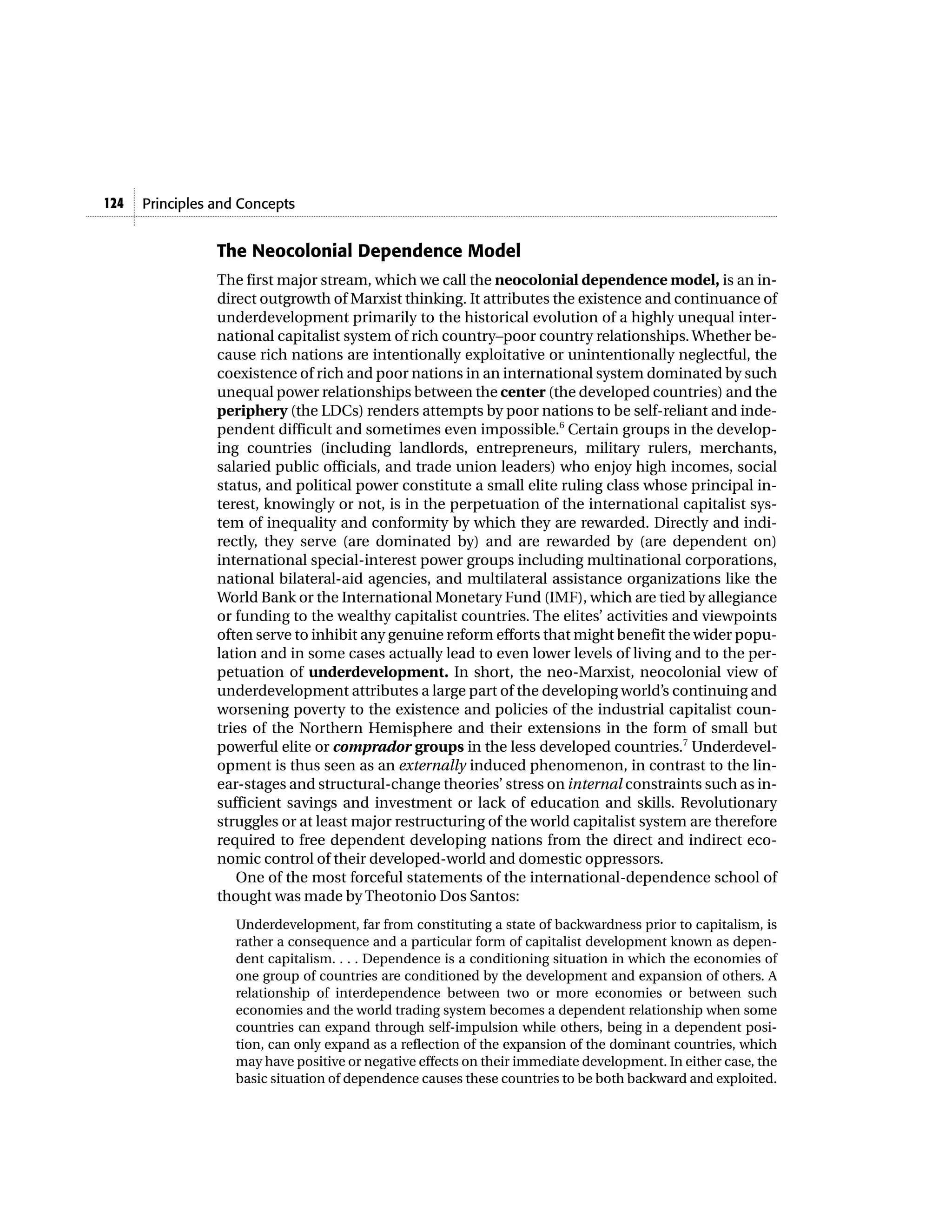 124   Principles and Concepts


                 The Neocolonial Dependence Model
                 The first major stream, which we call the neocolonial dependence model, is an in-
                 direct outgrowth of Marxist thinking. It attributes the existence and continuance of
                 underdevelopment primarily to the historical evolution of a highly unequal inter-
                 national capitalist system of rich country–poor country relationships. Whether be-
                 cause rich nations are intentionally exploitative or unintentionally neglectful, the
                 coexistence of rich and poor nations in an international system dominated by such
                 unequal power relationships between the center (the developed countries) and the
                 periphery (the LDCs) renders attempts by poor nations to be self-reliant and inde-
                 pendent difficult and sometimes even impossible.6 Certain groups in the develop-
                 ing countries (including landlords, entrepreneurs, military rulers, merchants,
                 salaried public officials, and trade union leaders) who enjoy high incomes, social
                 status, and political power constitute a small elite ruling class whose principal in-
                 terest, knowingly or not, is in the perpetuation of the international capitalist sys-
                 tem of inequality and conformity by which they are rewarded. Directly and indi-
                 rectly, they serve (are dominated by) and are rewarded by (are dependent on)
                 international special-interest power groups including multinational corporations,
                 national bilateral-aid agencies, and multilateral assistance organizations like the
                 World Bank or the International Monetary Fund (IMF), which are tied by allegiance
                 or funding to the wealthy capitalist countries. The elites’ activities and viewpoints
                 often serve to inhibit any genuine reform efforts that might benefit the wider popu-
                 lation and in some cases actually lead to even lower levels of living and to the per-
                 petuation of underdevelopment. In short, the neo-Marxist, neocolonial view of
                 underdevelopment attributes a large part of the developing world’s continuing and
                 worsening poverty to the existence and policies of the industrial capitalist coun-
                 tries of the Northern Hemisphere and their extensions in the form of small but
                 powerful elite or comprador groups in the less developed countries.7 Underdevel-
                 opment is thus seen as an externally induced phenomenon, in contrast to the lin-
                 ear-stages and structural-change theories’ stress on internal constraints such as in-
                 sufficient savings and investment or lack of education and skills. Revolutionary
                 struggles or at least major restructuring of the world capitalist system are therefore
                 required to free dependent developing nations from the direct and indirect eco-
                 nomic control of their developed-world and domestic oppressors.
                    One of the most forceful statements of the international-dependence school of
                 thought was made by Theotonio Dos Santos:
                    Underdevelopment, far from constituting a state of backwardness prior to capitalism, is
                    rather a consequence and a particular form of capitalist development known as depen-
                    dent capitalism. . . . Dependence is a conditioning situation in which the economies of
                    one group of countries are conditioned by the development and expansion of others. A
                    relationship of interdependence between two or more economies or between such
                    economies and the world trading system becomes a dependent relationship when some
                    countries can expand through self-impulsion while others, being in a dependent posi-
                    tion, can only expand as a reflection of the expansion of the dominant countries, which
                    may have positive or negative effects on their immediate development. In either case, the
                    basic situation of dependence causes these countries to be both backward and exploited.
 