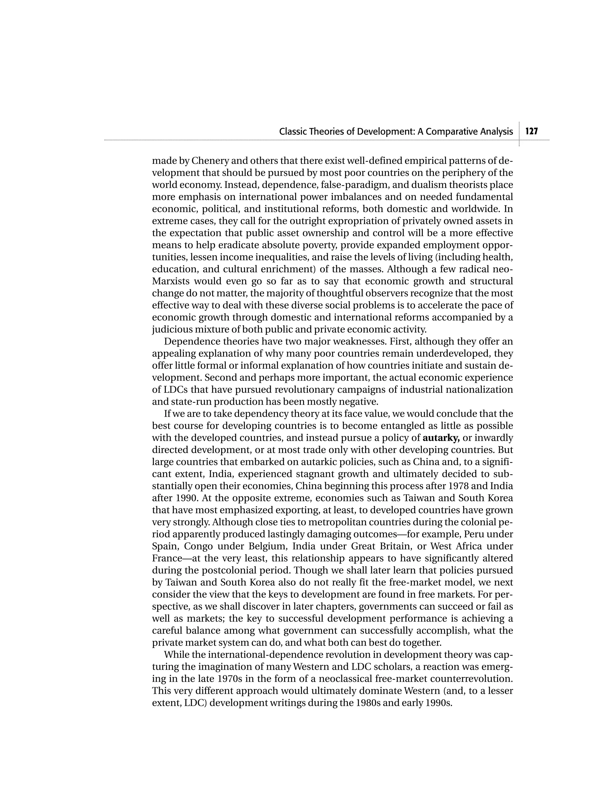 Classic Theories of Development: A Comparative Analysis     127


made by Chenery and others that there exist well-defined empirical patterns of de-
velopment that should be pursued by most poor countries on the periphery of the
world economy. Instead, dependence, false-paradigm, and dualism theorists place
more emphasis on international power imbalances and on needed fundamental
economic, political, and institutional reforms, both domestic and worldwide. In
extreme cases, they call for the outright expropriation of privately owned assets in
the expectation that public asset ownership and control will be a more effective
means to help eradicate absolute poverty, provide expanded employment oppor-
tunities, lessen income inequalities, and raise the levels of living (including health,
education, and cultural enrichment) of the masses. Although a few radical neo-
Marxists would even go so far as to say that economic growth and structural
change do not matter, the majority of thoughtful observers recognize that the most
effective way to deal with these diverse social problems is to accelerate the pace of
economic growth through domestic and international reforms accompanied by a
judicious mixture of both public and private economic activity.
   Dependence theories have two major weaknesses. First, although they offer an
appealing explanation of why many poor countries remain underdeveloped, they
offer little formal or informal explanation of how countries initiate and sustain de-
velopment. Second and perhaps more important, the actual economic experience
of LDCs that have pursued revolutionary campaigns of industrial nationalization
and state-run production has been mostly negative.
   If we are to take dependency theory at its face value, we would conclude that the
best course for developing countries is to become entangled as little as possible
with the developed countries, and instead pursue a policy of autarky, or inwardly
directed development, or at most trade only with other developing countries. But
large countries that embarked on autarkic policies, such as China and, to a signifi-
cant extent, India, experienced stagnant growth and ultimately decided to sub-
stantially open their economies, China beginning this process after 1978 and India
after 1990. At the opposite extreme, economies such as Taiwan and South Korea
that have most emphasized exporting, at least, to developed countries have grown
very strongly. Although close ties to metropolitan countries during the colonial pe-
riod apparently produced lastingly damaging outcomes—for example, Peru under
Spain, Congo under Belgium, India under Great Britain, or West Africa under
France—at the very least, this relationship appears to have significantly altered
during the postcolonial period. Though we shall later learn that policies pursued
by Taiwan and South Korea also do not really fit the free-market model, we next
consider the view that the keys to development are found in free markets. For per-
spective, as we shall discover in later chapters, governments can succeed or fail as
well as markets; the key to successful development performance is achieving a
careful balance among what government can successfully accomplish, what the
private market system can do, and what both can best do together.
   While the international-dependence revolution in development theory was cap-
turing the imagination of many Western and LDC scholars, a reaction was emerg-
ing in the late 1970s in the form of a neoclassical free-market counterrevolution.
This very different approach would ultimately dominate Western (and, to a lesser
extent, LDC) development writings during the 1980s and early 1990s.
 