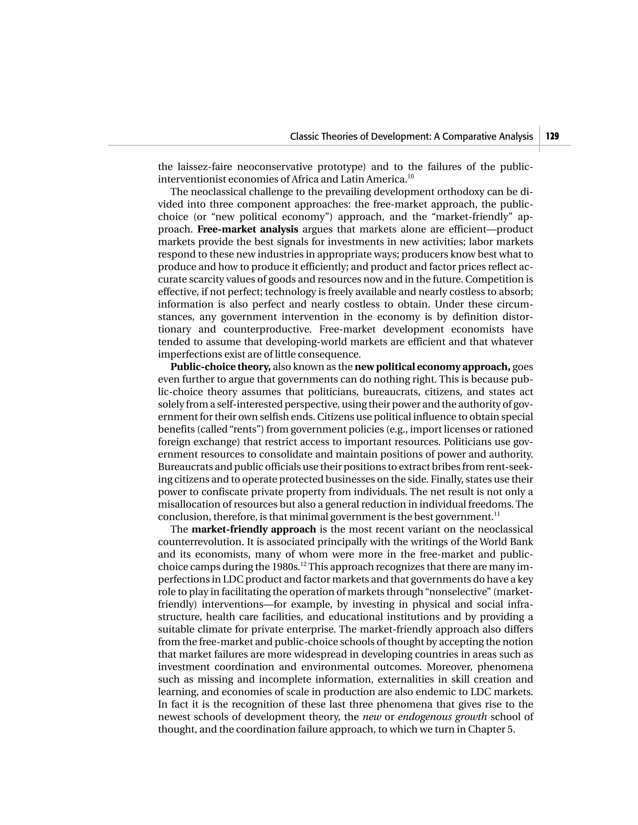 Classic Theories of Development: A Comparative Analysis      129


the laissez-faire neoconservative prototype) and to the failures of the public-
interventionist economies of Africa and Latin America.10
   The neoclassical challenge to the prevailing development orthodoxy can be di-
vided into three component approaches: the free-market approach, the public-
choice (or “new political economy”) approach, and the “market-friendly” ap-
proach. Free-market analysis argues that markets alone are efficient—product
markets provide the best signals for investments in new activities; labor markets
respond to these new industries in appropriate ways; producers know best what to
produce and how to produce it efficiently; and product and factor prices reflect ac-
curate scarcity values of goods and resources now and in the future. Competition is
effective, if not perfect; technology is freely available and nearly costless to absorb;
information is also perfect and nearly costless to obtain. Under these circum-
stances, any government intervention in the economy is by definition distor-
tionary and counterproductive. Free-market development economists have
tended to assume that developing-world markets are efficient and that whatever
imperfections exist are of little consequence.
   Public-choice theory, also known as the new political economy approach, goes
even further to argue that governments can do nothing right. This is because pub-
lic-choice theory assumes that politicians, bureaucrats, citizens, and states act
solely from a self-interested perspective, using their power and the authority of gov-
ernment for their own selfish ends. Citizens use political influence to obtain special
benefits (called “rents”) from government policies (e.g., import licenses or rationed
foreign exchange) that restrict access to important resources. Politicians use gov-
ernment resources to consolidate and maintain positions of power and authority.
Bureaucrats and public officials use their positions to extract bribes from rent-seek-
ing citizens and to operate protected businesses on the side. Finally, states use their
power to confiscate private property from individuals. The net result is not only a
misallocation of resources but also a general reduction in individual freedoms. The
conclusion, therefore, is that minimal government is the best government.11
   The market-friendly approach is the most recent variant on the neoclassical
counterrevolution. It is associated principally with the writings of the World Bank
and its economists, many of whom were more in the free-market and public-
choice camps during the 1980s.12 This approach recognizes that there are many im-
perfections in LDC product and factor markets and that governments do have a key
role to play in facilitating the operation of markets through “nonselective” (market-
friendly) interventions—for example, by investing in physical and social infra-
structure, health care facilities, and educational institutions and by providing a
suitable climate for private enterprise. The market-friendly approach also differs
from the free-market and public-choice schools of thought by accepting the notion
that market failures are more widespread in developing countries in areas such as
investment coordination and environmental outcomes. Moreover, phenomena
such as missing and incomplete information, externalities in skill creation and
learning, and economies of scale in production are also endemic to LDC markets.
In fact it is the recognition of these last three phenomena that gives rise to the
newest schools of development theory, the new or endogenous growth school of
thought, and the coordination failure approach, to which we turn in Chapter 5.
 