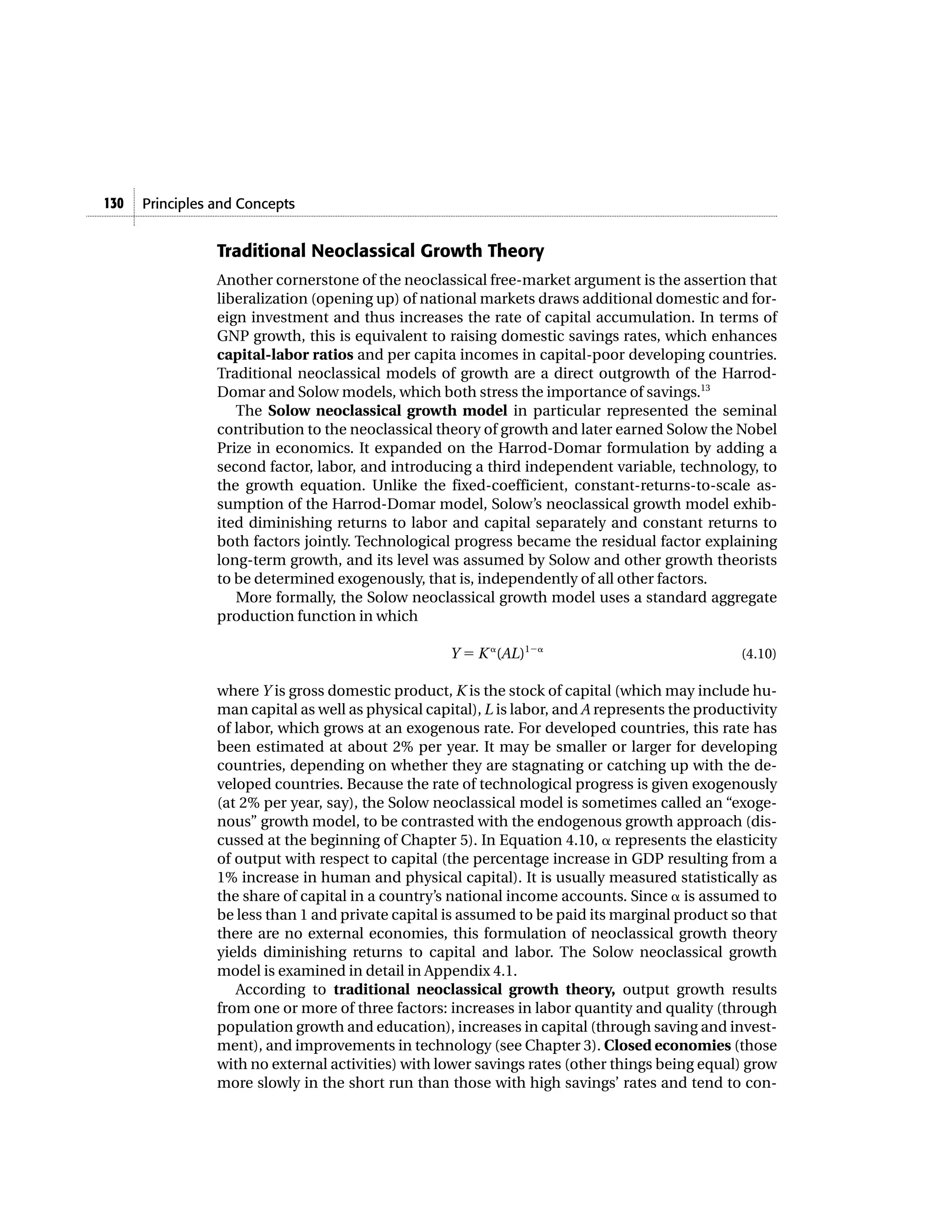 130   Principles and Concepts


                 Traditional Neoclassical Growth Theory
                 Another cornerstone of the neoclassical free-market argument is the assertion that
                 liberalization (opening up) of national markets draws additional domestic and for-
                 eign investment and thus increases the rate of capital accumulation. In terms of
                 GNP growth, this is equivalent to raising domestic savings rates, which enhances
                 capital-labor ratios and per capita incomes in capital-poor developing countries.
                 Traditional neoclassical models of growth are a direct outgrowth of the Harrod-
                 Domar and Solow models, which both stress the importance of savings.13
                    The Solow neoclassical growth model in particular represented the seminal
                 contribution to the neoclassical theory of growth and later earned Solow the Nobel
                 Prize in economics. It expanded on the Harrod-Domar formulation by adding a
                 second factor, labor, and introducing a third independent variable, technology, to
                 the growth equation. Unlike the fixed-coefficient, constant-returns-to-scale as-
                 sumption of the Harrod-Domar model, Solow’s neoclassical growth model exhib-
                 ited diminishing returns to labor and capital separately and constant returns to
                 both factors jointly. Technological progress became the residual factor explaining
                 long-term growth, and its level was assumed by Solow and other growth theorists
                 to be determined exogenously, that is, independently of all other factors.
                    More formally, the Solow neoclassical growth model uses a standard aggregate
                 production function in which

                                                     Y ϭ K ␣(AL)1Ϫ␣                               (4.10)

                 where Y is gross domestic product, K is the stock of capital (which may include hu-
                 man capital as well as physical capital), L is labor, and A represents the productivity
                 of labor, which grows at an exogenous rate. For developed countries, this rate has
                 been estimated at about 2% per year. It may be smaller or larger for developing
                 countries, depending on whether they are stagnating or catching up with the de-
                 veloped countries. Because the rate of technological progress is given exogenously
                 (at 2% per year, say), the Solow neoclassical model is sometimes called an “exoge-
                 nous” growth model, to be contrasted with the endogenous growth approach (dis-
                 cussed at the beginning of Chapter 5). In Equation 4.10, ␣ represents the elasticity
                 of output with respect to capital (the percentage increase in GDP resulting from a
                 1% increase in human and physical capital). It is usually measured statistically as
                 the share of capital in a country’s national income accounts. Since ␣ is assumed to
                 be less than 1 and private capital is assumed to be paid its marginal product so that
                 there are no external economies, this formulation of neoclassical growth theory
                 yields diminishing returns to capital and labor. The Solow neoclassical growth
                 model is examined in detail in Appendix 4.1.
                    According to traditional neoclassical growth theory, output growth results
                 from one or more of three factors: increases in labor quantity and quality (through
                 population growth and education), increases in capital (through saving and invest-
                 ment), and improvements in technology (see Chapter 3). Closed economies (those
                 with no external activities) with lower savings rates (other things being equal) grow
                 more slowly in the short run than those with high savings’ rates and tend to con-
 