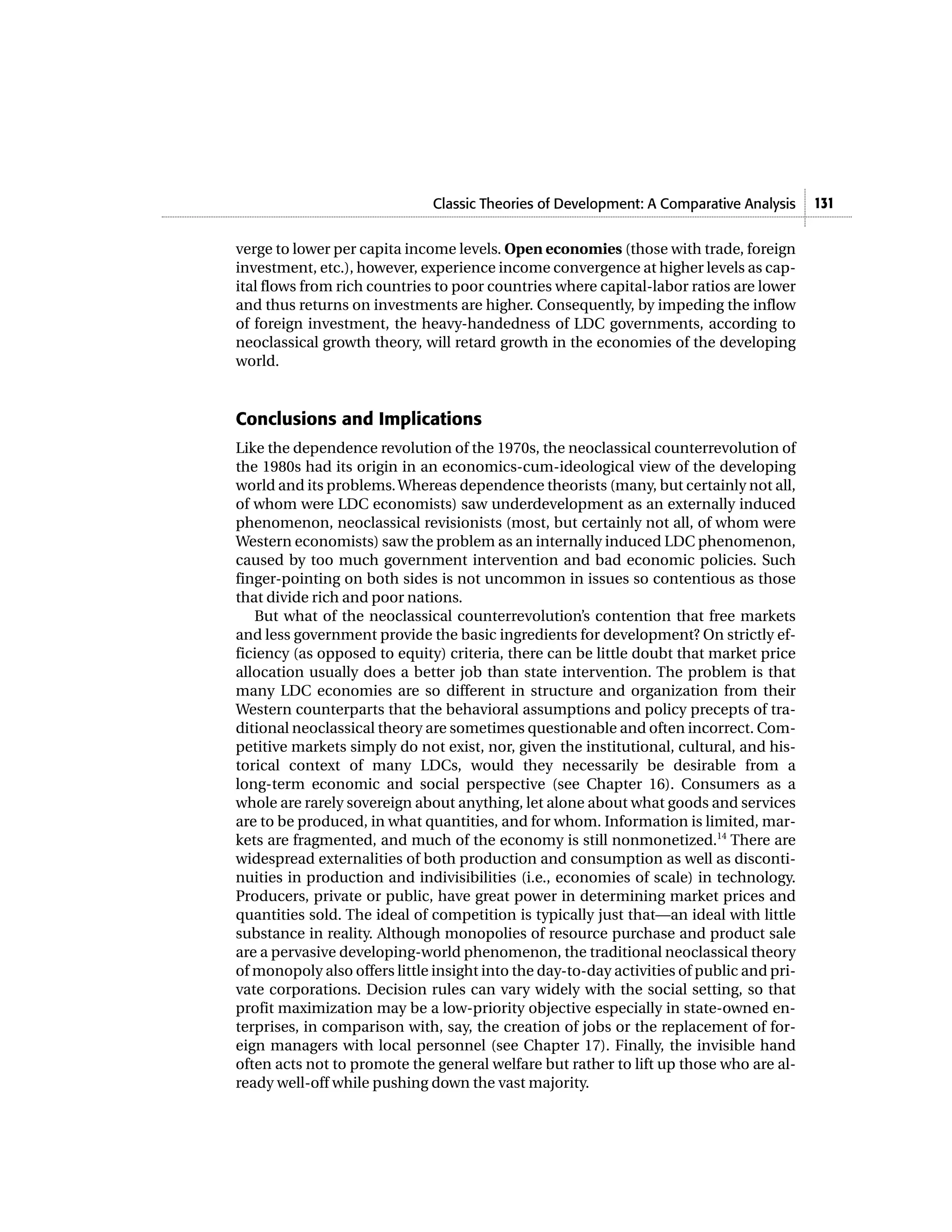 Classic Theories of Development: A Comparative Analysis      131


verge to lower per capita income levels. Open economies (those with trade, foreign
investment, etc.), however, experience income convergence at higher levels as cap-
ital flows from rich countries to poor countries where capital-labor ratios are lower
and thus returns on investments are higher. Consequently, by impeding the inflow
of foreign investment, the heavy-handedness of LDC governments, according to
neoclassical growth theory, will retard growth in the economies of the developing
world.


Conclusions and Implications
Like the dependence revolution of the 1970s, the neoclassical counterrevolution of
the 1980s had its origin in an economics-cum-ideological view of the developing
world and its problems. Whereas dependence theorists (many, but certainly not all,
of whom were LDC economists) saw underdevelopment as an externally induced
phenomenon, neoclassical revisionists (most, but certainly not all, of whom were
Western economists) saw the problem as an internally induced LDC phenomenon,
caused by too much government intervention and bad economic policies. Such
finger-pointing on both sides is not uncommon in issues so contentious as those
that divide rich and poor nations.
   But what of the neoclassical counterrevolution’s contention that free markets
and less government provide the basic ingredients for development? On strictly ef-
ficiency (as opposed to equity) criteria, there can be little doubt that market price
allocation usually does a better job than state intervention. The problem is that
many LDC economies are so different in structure and organization from their
Western counterparts that the behavioral assumptions and policy precepts of tra-
ditional neoclassical theory are sometimes questionable and often incorrect. Com-
petitive markets simply do not exist, nor, given the institutional, cultural, and his-
torical context of many LDCs, would they necessarily be desirable from a
long-term economic and social perspective (see Chapter 16). Consumers as a
whole are rarely sovereign about anything, let alone about what goods and services
are to be produced, in what quantities, and for whom. Information is limited, mar-
kets are fragmented, and much of the economy is still nonmonetized.14 There are
widespread externalities of both production and consumption as well as disconti-
nuities in production and indivisibilities (i.e., economies of scale) in technology.
Producers, private or public, have great power in determining market prices and
quantities sold. The ideal of competition is typically just that—an ideal with little
substance in reality. Although monopolies of resource purchase and product sale
are a pervasive developing-world phenomenon, the traditional neoclassical theory
of monopoly also offers little insight into the day-to-day activities of public and pri-
vate corporations. Decision rules can vary widely with the social setting, so that
profit maximization may be a low-priority objective especially in state-owned en-
terprises, in comparison with, say, the creation of jobs or the replacement of for-
eign managers with local personnel (see Chapter 17). Finally, the invisible hand
often acts not to promote the general welfare but rather to lift up those who are al-
ready well-off while pushing down the vast majority.
 