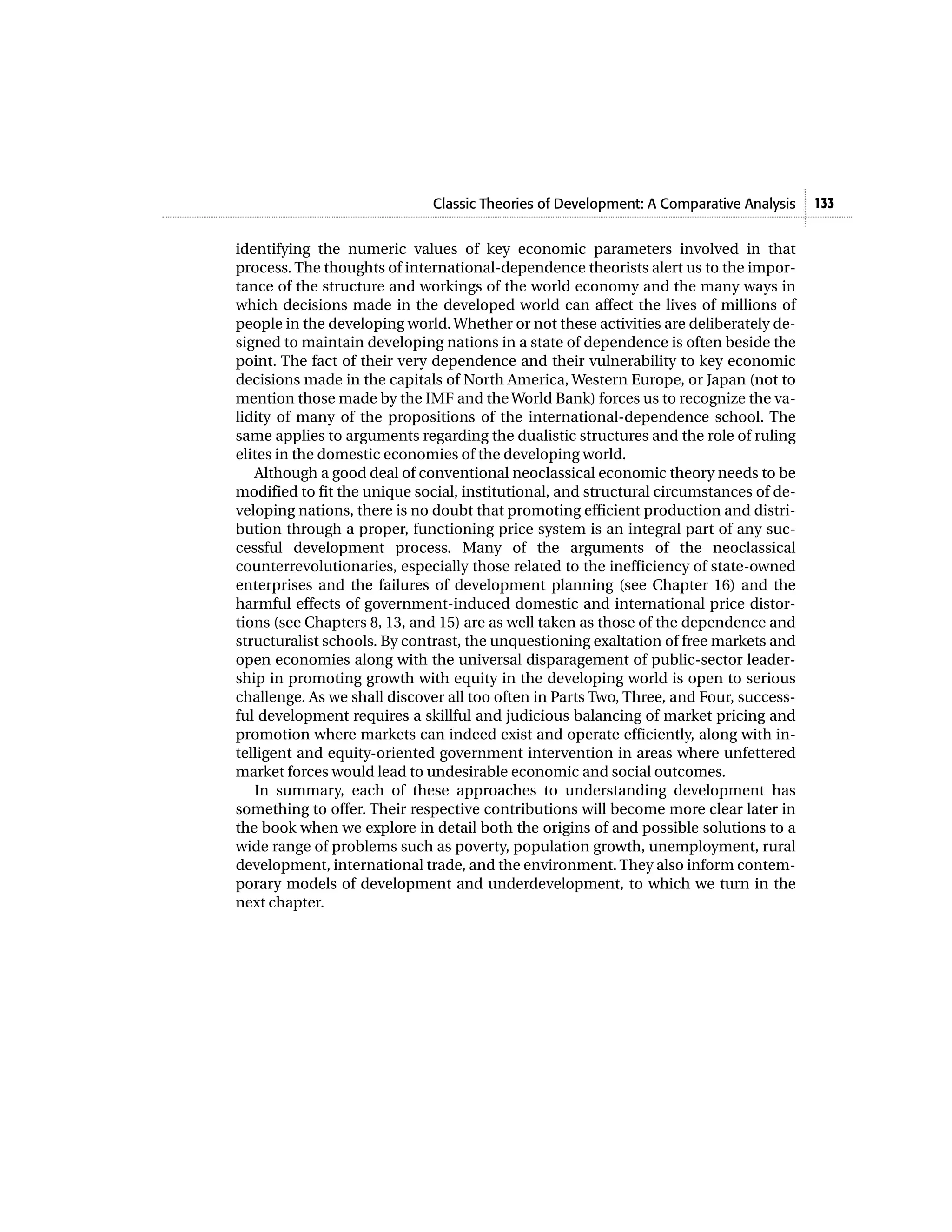 Classic Theories of Development: A Comparative Analysis    133


identifying the numeric values of key economic parameters involved in that
process. The thoughts of international-dependence theorists alert us to the impor-
tance of the structure and workings of the world economy and the many ways in
which decisions made in the developed world can affect the lives of millions of
people in the developing world. Whether or not these activities are deliberately de-
signed to maintain developing nations in a state of dependence is often beside the
point. The fact of their very dependence and their vulnerability to key economic
decisions made in the capitals of North America, Western Europe, or Japan (not to
mention those made by the IMF and the World Bank) forces us to recognize the va-
lidity of many of the propositions of the international-dependence school. The
same applies to arguments regarding the dualistic structures and the role of ruling
elites in the domestic economies of the developing world.
   Although a good deal of conventional neoclassical economic theory needs to be
modified to fit the unique social, institutional, and structural circumstances of de-
veloping nations, there is no doubt that promoting efficient production and distri-
bution through a proper, functioning price system is an integral part of any suc-
cessful development process. Many of the arguments of the neoclassical
counterrevolutionaries, especially those related to the inefficiency of state-owned
enterprises and the failures of development planning (see Chapter 16) and the
harmful effects of government-induced domestic and international price distor-
tions (see Chapters 8, 13, and 15) are as well taken as those of the dependence and
structuralist schools. By contrast, the unquestioning exaltation of free markets and
open economies along with the universal disparagement of public-sector leader-
ship in promoting growth with equity in the developing world is open to serious
challenge. As we shall discover all too often in Parts Two, Three, and Four, success-
ful development requires a skillful and judicious balancing of market pricing and
promotion where markets can indeed exist and operate efficiently, along with in-
telligent and equity-oriented government intervention in areas where unfettered
market forces would lead to undesirable economic and social outcomes.
   In summary, each of these approaches to understanding development has
something to offer. Their respective contributions will become more clear later in
the book when we explore in detail both the origins of and possible solutions to a
wide range of problems such as poverty, population growth, unemployment, rural
development, international trade, and the environment. They also inform contem-
porary models of development and underdevelopment, to which we turn in the
next chapter.
 