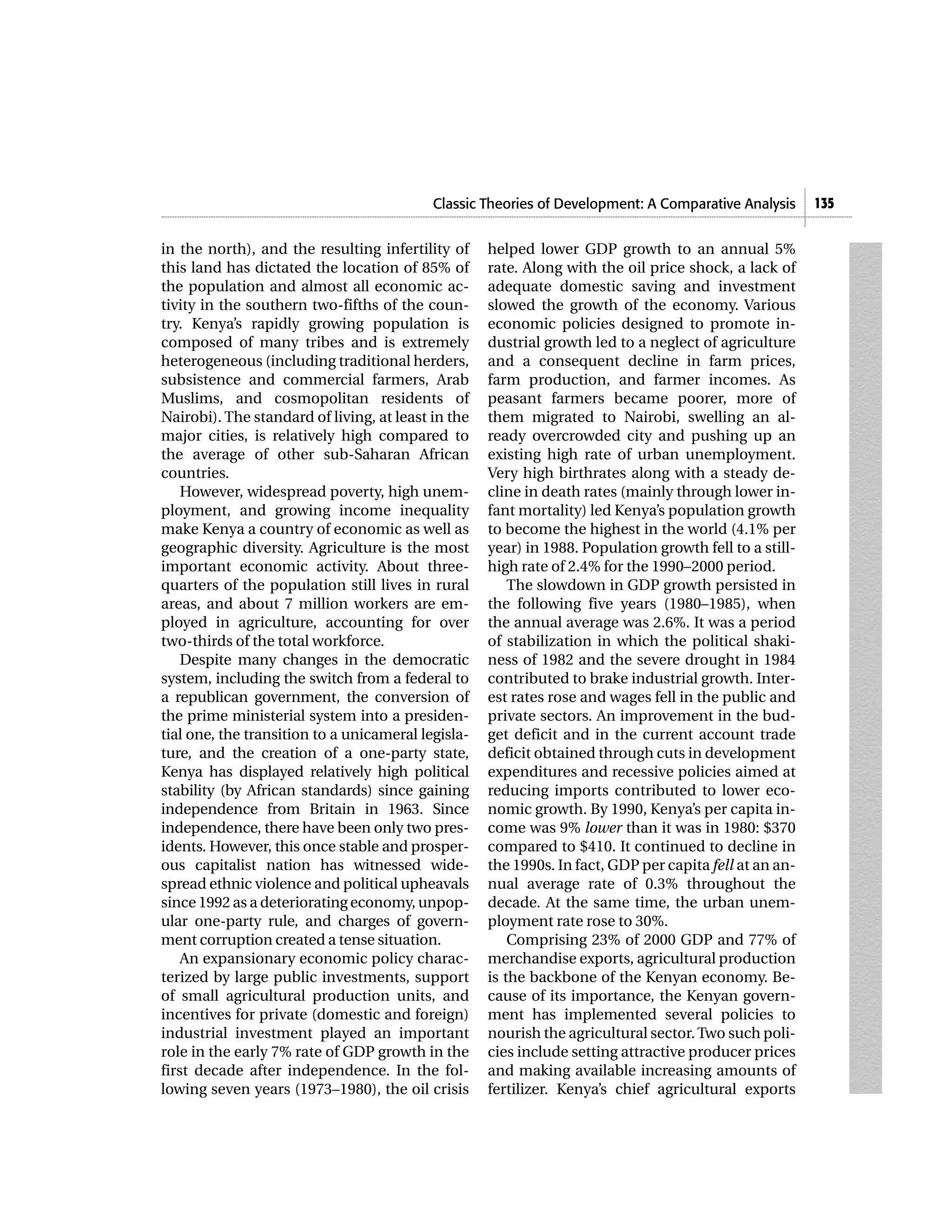 Classic Theories of Development: A Comparative Analysis      135


in the north), and the resulting infertility of     helped lower GDP growth to an annual 5%
this land has dictated the location of 85% of       rate. Along with the oil price shock, a lack of
the population and almost all economic ac-          adequate domestic saving and investment
tivity in the southern two-fifths of the coun-      slowed the growth of the economy. Various
try. Kenya’s rapidly growing population is          economic policies designed to promote in-
composed of many tribes and is extremely            dustrial growth led to a neglect of agriculture
heterogeneous (including traditional herders,       and a consequent decline in farm prices,
subsistence and commercial farmers, Arab            farm production, and farmer incomes. As
Muslims, and cosmopolitan residents of              peasant farmers became poorer, more of
Nairobi). The standard of living, at least in the   them migrated to Nairobi, swelling an al-
major cities, is relatively high compared to        ready overcrowded city and pushing up an
the average of other sub-Saharan African            existing high rate of urban unemployment.
countries.                                          Very high birthrates along with a steady de-
    However, widespread poverty, high unem-         cline in death rates (mainly through lower in-
ployment, and growing income inequality             fant mortality) led Kenya’s population growth
make Kenya a country of economic as well as         to become the highest in the world (4.1% per
geographic diversity. Agriculture is the most       year) in 1988. Population growth fell to a still-
important economic activity. About three-           high rate of 2.4% for the 1990–2000 period.
quarters of the population still lives in rural         The slowdown in GDP growth persisted in
areas, and about 7 million workers are em-          the following five years (1980–1985), when
ployed in agriculture, accounting for over          the annual average was 2.6%. It was a period
two-thirds of the total workforce.                  of stabilization in which the political shaki-
    Despite many changes in the democratic          ness of 1982 and the severe drought in 1984
system, including the switch from a federal to      contributed to brake industrial growth. Inter-
a republican government, the conversion of          est rates rose and wages fell in the public and
the prime ministerial system into a presiden-       private sectors. An improvement in the bud-
tial one, the transition to a unicameral legisla-   get deficit and in the current account trade
ture, and the creation of a one-party state,        deficit obtained through cuts in development
Kenya has displayed relatively high political       expenditures and recessive policies aimed at
stability (by African standards) since gaining      reducing imports contributed to lower eco-
independence from Britain in 1963. Since            nomic growth. By 1990, Kenya’s per capita in-
independence, there have been only two pres-        come was 9% lower than it was in 1980: $370
idents. However, this once stable and prosper-      compared to $410. It continued to decline in
ous capitalist nation has witnessed wide-           the 1990s. In fact, GDP per capita fell at an an-
spread ethnic violence and political upheavals      nual average rate of 0.3% throughout the
since 1992 as a deteriorating economy, unpop-       decade. At the same time, the urban unem-
ular one-party rule, and charges of govern-         ployment rate rose to 30%.
ment corruption created a tense situation.              Comprising 23% of 2000 GDP and 77% of
    An expansionary economic policy charac-         merchandise exports, agricultural production
terized by large public investments, support        is the backbone of the Kenyan economy. Be-
of small agricultural production units, and         cause of its importance, the Kenyan govern-
incentives for private (domestic and foreign)       ment has implemented several policies to
industrial investment played an important           nourish the agricultural sector. Two such poli-
role in the early 7% rate of GDP growth in the      cies include setting attractive producer prices
first decade after independence. In the fol-        and making available increasing amounts of
lowing seven years (1973–1980), the oil crisis      fertilizer. Kenya’s chief agricultural exports
 