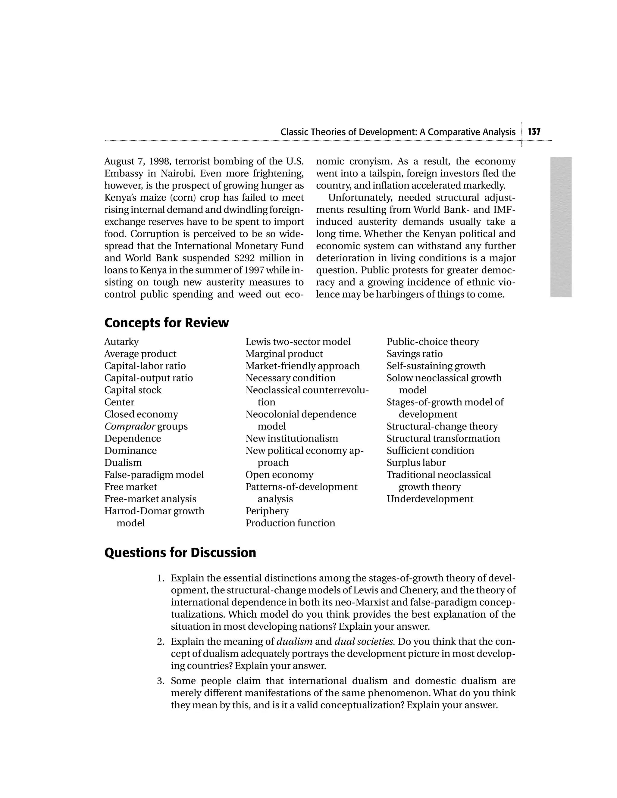 Classic Theories of Development: A Comparative Analysis     137


August 7, 1998, terrorist bombing of the U.S.    nomic cronyism. As a result, the economy
Embassy in Nairobi. Even more frightening,       went into a tailspin, foreign investors fled the
however, is the prospect of growing hunger as    country, and inflation accelerated markedly.
Kenya’s maize (corn) crop has failed to meet        Unfortunately, needed structural adjust-
rising internal demand and dwindling foreign-    ments resulting from World Bank- and IMF-
exchange reserves have to be spent to import     induced austerity demands usually take a
food. Corruption is perceived to be so wide-     long time. Whether the Kenyan political and
spread that the International Monetary Fund      economic system can withstand any further
and World Bank suspended $292 million in         deterioration in living conditions is a major
loans to Kenya in the summer of 1997 while in-   question. Public protests for greater democ-
sisting on tough new austerity measures to       racy and a growing incidence of ethnic vio-
control public spending and weed out eco-        lence may be harbingers of things to come.


Concepts for Review
Autarky                         Lewis two-sector model           Public-choice theory
Average product                 Marginal product                 Savings ratio
Capital-labor ratio             Market-friendly approach         Self-sustaining growth
Capital-output ratio            Necessary condition              Solow neoclassical growth
Capital stock                   Neoclassical counterrevolu-         model
Center                            tion                           Stages-of-growth model of
Closed economy                  Neocolonial dependence              development
Comprador groups                  model                          Structural-change theory
Dependence                      New institutionalism             Structural transformation
Dominance                       New political economy ap-        Sufficient condition
Dualism                           proach                         Surplus labor
False-paradigm model            Open economy                     Traditional neoclassical
Free market                     Patterns-of-development             growth theory
Free-market analysis              analysis                       Underdevelopment
Harrod-Domar growth             Periphery
   model                        Production function


Questions for Discussion
            1. Explain the essential distinctions among the stages-of-growth theory of devel-
               opment, the structural-change models of Lewis and Chenery, and the theory of
               international dependence in both its neo-Marxist and false-paradigm concep-
               tualizations. Which model do you think provides the best explanation of the
               situation in most developing nations? Explain your answer.
            2. Explain the meaning of dualism and dual societies. Do you think that the con-
               cept of dualism adequately portrays the development picture in most develop-
               ing countries? Explain your answer.
            3. Some people claim that international dualism and domestic dualism are
               merely different manifestations of the same phenomenon. What do you think
               they mean by this, and is it a valid conceptualization? Explain your answer.
 
