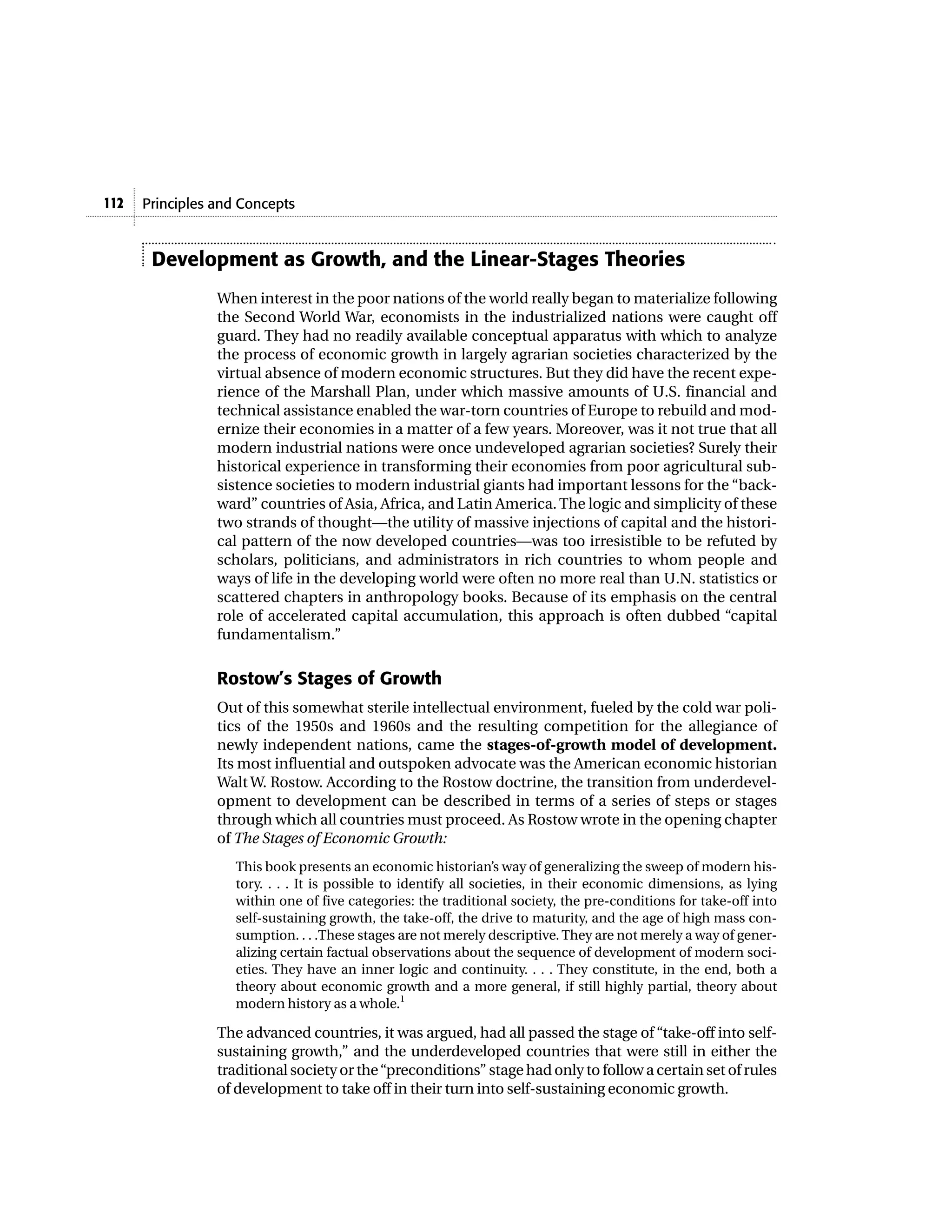 112   Principles and Concepts


       Development as Growth, and the Linear-Stages Theories
                 When interest in the poor nations of the world really began to materialize following
                 the Second World War, economists in the industrialized nations were caught off
                 guard. They had no readily available conceptual apparatus with which to analyze
                 the process of economic growth in largely agrarian societies characterized by the
                 virtual absence of modern economic structures. But they did have the recent expe-
                 rience of the Marshall Plan, under which massive amounts of U.S. financial and
                 technical assistance enabled the war-torn countries of Europe to rebuild and mod-
                 ernize their economies in a matter of a few years. Moreover, was it not true that all
                 modern industrial nations were once undeveloped agrarian societies? Surely their
                 historical experience in transforming their economies from poor agricultural sub-
                 sistence societies to modern industrial giants had important lessons for the “back-
                 ward” countries of Asia, Africa, and Latin America. The logic and simplicity of these
                 two strands of thought—the utility of massive injections of capital and the histori-
                 cal pattern of the now developed countries—was too irresistible to be refuted by
                 scholars, politicians, and administrators in rich countries to whom people and
                 ways of life in the developing world were often no more real than U.N. statistics or
                 scattered chapters in anthropology books. Because of its emphasis on the central
                 role of accelerated capital accumulation, this approach is often dubbed “capital
                 fundamentalism.”

                 Rostow’s Stages of Growth
                 Out of this somewhat sterile intellectual environment, fueled by the cold war poli-
                 tics of the 1950s and 1960s and the resulting competition for the allegiance of
                 newly independent nations, came the stages-of-growth model of development.
                 Its most influential and outspoken advocate was the American economic historian
                 Walt W. Rostow. According to the Rostow doctrine, the transition from underdevel-
                 opment to development can be described in terms of a series of steps or stages
                 through which all countries must proceed. As Rostow wrote in the opening chapter
                 of The Stages of Economic Growth:
                    This book presents an economic historian’s way of generalizing the sweep of modern his-
                    tory. . . . It is possible to identify all societies, in their economic dimensions, as lying
                    within one of five categories: the traditional society, the pre-conditions for take-off into
                    self-sustaining growth, the take-off, the drive to maturity, and the age of high mass con-
                    sumption. . . .These stages are not merely descriptive. They are not merely a way of gener-
                    alizing certain factual observations about the sequence of development of modern soci-
                    eties. They have an inner logic and continuity. . . . They constitute, in the end, both a
                    theory about economic growth and a more general, if still highly partial, theory about
                    modern history as a whole.1

                 The advanced countries, it was argued, had all passed the stage of “take-off into self-
                 sustaining growth,” and the underdeveloped countries that were still in either the
                 traditional society or the “preconditions” stage had only to follow a certain set of rules
                 of development to take off in their turn into self-sustaining economic growth.
 