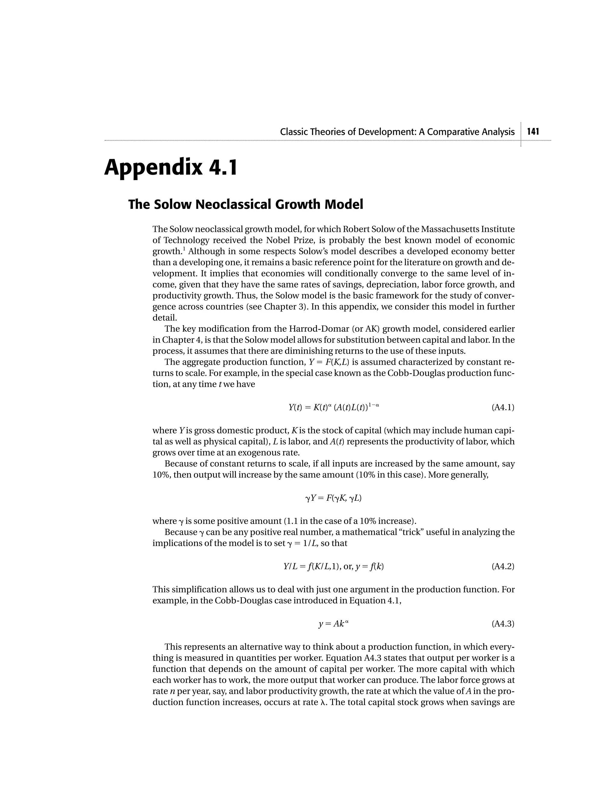 Classic Theories of Development: A Comparative Analysis            141



Appendix 4.1
  The Solow Neoclassical Growth Model
     The Solow neoclassical growth model, for which Robert Solow of the Massachusetts Institute
     of Technology received the Nobel Prize, is probably the best known model of economic
     growth.1 Although in some respects Solow’s model describes a developed economy better
     than a developing one, it remains a basic reference point for the literature on growth and de-
     velopment. It implies that economies will conditionally converge to the same level of in-
     come, given that they have the same rates of savings, depreciation, labor force growth, and
     productivity growth. Thus, the Solow model is the basic framework for the study of conver-
     gence across countries (see Chapter 3). In this appendix, we consider this model in further
     detail.
        The key modification from the Harrod-Domar (or AK) growth model, considered earlier
     in Chapter 4, is that the Solow model allows for substitution between capital and labor. In the
     process, it assumes that there are diminishing returns to the use of these inputs.
        The aggregate production function, Y ϭ F(K,L) is assumed characterized by constant re-
     turns to scale. For example, in the special case known as the Cobb-Douglas production func-
     tion, at any time t we have

                                         Y(t) ϭ K(t)␣ (A(t)L(t))1Ϫ␣                             (A4.1)

     where Y is gross domestic product, K is the stock of capital (which may include human capi-
     tal as well as physical capital), L is labor, and A(t) represents the productivity of labor, which
     grows over time at an exogenous rate.
         Because of constant returns to scale, if all inputs are increased by the same amount, say
     10%, then output will increase by the same amount (10% in this case). More generally,

                                              ␥Y ϭ F(␥K, ␥L)

     where ␥ is some positive amount (1.1 in the case of a 10% increase).
       Because ␥ can be any positive real number, a mathematical “trick” useful in analyzing the
     implications of the model is to set ␥ ϭ 1/L, so that

                                        Y/L ϭ f(K/L,1), or, y ϭ f(k)                            (A4.2)

     This simplification allows us to deal with just one argument in the production function. For
     example, in the Cobb-Douglas case introduced in Equation 4.1,

                                                 y ϭ Ak ␣                                       (A4.3)

        This represents an alternative way to think about a production function, in which every-
     thing is measured in quantities per worker. Equation A4.3 states that output per worker is a
     function that depends on the amount of capital per worker. The more capital with which
     each worker has to work, the more output that worker can produce. The labor force grows at
     rate n per year, say, and labor productivity growth, the rate at which the value of A in the pro-
     duction function increases, occurs at rate ␭. The total capital stock grows when savings are
 