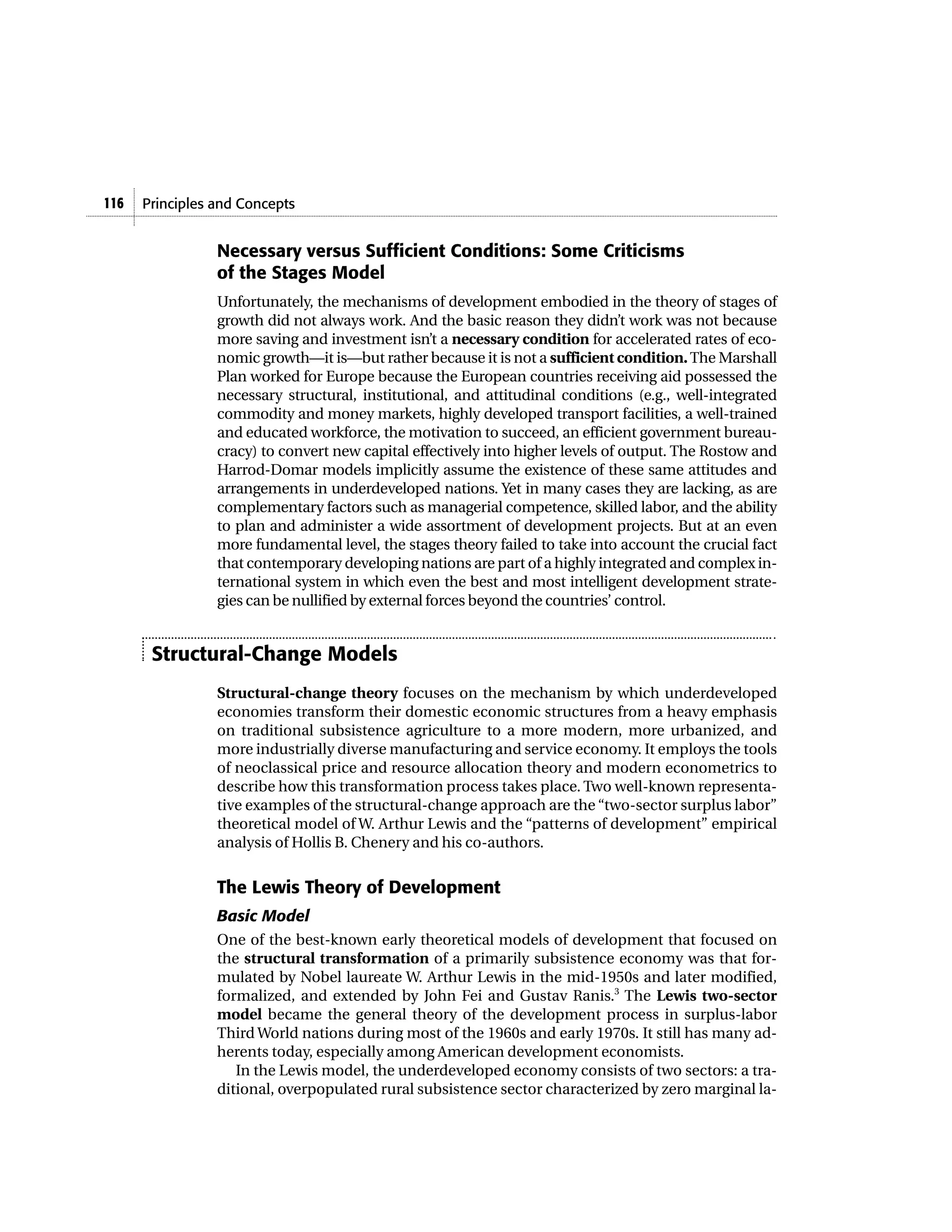116   Principles and Concepts


                 Necessary versus Sufficient Conditions: Some Criticisms
                 of the Stages Model
                 Unfortunately, the mechanisms of development embodied in the theory of stages of
                 growth did not always work. And the basic reason they didn’t work was not because
                 more saving and investment isn’t a necessary condition for accelerated rates of eco-
                 nomic growth—it is—but rather because it is not a sufficient condition. The Marshall
                 Plan worked for Europe because the European countries receiving aid possessed the
                 necessary structural, institutional, and attitudinal conditions (e.g., well-integrated
                 commodity and money markets, highly developed transport facilities, a well-trained
                 and educated workforce, the motivation to succeed, an efficient government bureau-
                 cracy) to convert new capital effectively into higher levels of output. The Rostow and
                 Harrod-Domar models implicitly assume the existence of these same attitudes and
                 arrangements in underdeveloped nations. Yet in many cases they are lacking, as are
                 complementary factors such as managerial competence, skilled labor, and the ability
                 to plan and administer a wide assortment of development projects. But at an even
                 more fundamental level, the stages theory failed to take into account the crucial fact
                 that contemporary developing nations are part of a highly integrated and complex in-
                 ternational system in which even the best and most intelligent development strate-
                 gies can be nullified by external forces beyond the countries’ control.


       Structural-Change Models
                 Structural-change theory focuses on the mechanism by which underdeveloped
                 economies transform their domestic economic structures from a heavy emphasis
                 on traditional subsistence agriculture to a more modern, more urbanized, and
                 more industrially diverse manufacturing and service economy. It employs the tools
                 of neoclassical price and resource allocation theory and modern econometrics to
                 describe how this transformation process takes place. Two well-known representa-
                 tive examples of the structural-change approach are the “two-sector surplus labor”
                 theoretical model of W. Arthur Lewis and the “patterns of development” empirical
                 analysis of Hollis B. Chenery and his co-authors.


                 The Lewis Theory of Development
                 Basic Model
                 One of the best-known early theoretical models of development that focused on
                 the structural transformation of a primarily subsistence economy was that for-
                 mulated by Nobel laureate W. Arthur Lewis in the mid-1950s and later modified,
                 formalized, and extended by John Fei and Gustav Ranis.3 The Lewis two-sector
                 model became the general theory of the development process in surplus-labor
                 Third World nations during most of the 1960s and early 1970s. It still has many ad-
                 herents today, especially among American development economists.
                    In the Lewis model, the underdeveloped economy consists of two sectors: a tra-
                 ditional, overpopulated rural subsistence sector characterized by zero marginal la-
 