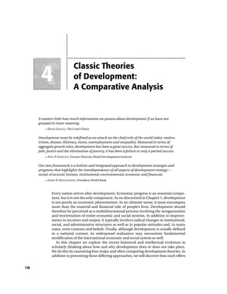 Classic Theories
       4
       1                      of Development:
                              A Comparative Analysis


      It matters little how much information we possess about development if we have not
      grasped its inner meaning.
          —DENIS GOULET, The Cruel Choice


      Development must be redefined as an attack on the chief evils of the world today: malnu-
      trition, disease, illiteracy, slums, unemployment and inequality. Measured in terms of
      aggregate growth rates, development has been a great success. But measured in terms of
      jobs, justice and the elimination of poverty, it has been a failure or only a partial success.
          —PAUL P STREETEN, Former Director, World Development Institute
                 .


      Our new framework is a holistic and integrated approach to development strategies and
      programs that highlights the interdependence of all aspects of development strategy—
      social, structural, human, institutional, environmental, economic and financial.
          —JAMES D. WOLFENSOHN, President, World Bank



               Every nation strives after development. Economic progress is an essential compo-
               nent, but it is not the only component. As we discovered in Chapter 1, development
               is not purely an economic phenomenon. In an ultimate sense, it must encompass
               more than the material and financial side of people’s lives. Development should
               therefore be perceived as a multidimensional process involving the reorganization
               and reorientation of entire economic and social systems. In addition to improve-
               ments in incomes and output, it typically involves radical changes in institutional,
               social, and administrative structures as well as in popular attitudes and, in many
               cases, even customs and beliefs. Finally, although development is usually defined
               in a national context, its widespread realization may necessitate fundamental
               modification of the international economic and social system as well.
                  In this chapter we explore the recent historical and intellectual evolution in
               scholarly thinking about how and why development does or does not take place.
               We do this by examining four major and often competing development theories. In
               addition to presenting these differing approaches, we will discover how each offers


110
 