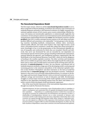 124   Principles and Concepts


                 The Neocolonial Dependence Model
                 The first major stream, which we call the neocolonial dependence model, is an in-
                 direct outgrowth of Marxist thinking. It attributes the existence and continuance of
                 underdevelopment primarily to the historical evolution of a highly unequal inter-
                 national capitalist system of rich country–poor country relationships. Whether be-
                 cause rich nations are intentionally exploitative or unintentionally neglectful, the
                 coexistence of rich and poor nations in an international system dominated by such
                 unequal power relationships between the center (the developed countries) and the
                 periphery (the LDCs) renders attempts by poor nations to be self-reliant and inde-
                 pendent difficult and sometimes even impossible.6 Certain groups in the develop-
                 ing countries (including landlords, entrepreneurs, military rulers, merchants,
                 salaried public officials, and trade union leaders) who enjoy high incomes, social
                 status, and political power constitute a small elite ruling class whose principal in-
                 terest, knowingly or not, is in the perpetuation of the international capitalist sys-
                 tem of inequality and conformity by which they are rewarded. Directly and indi-
                 rectly, they serve (are dominated by) and are rewarded by (are dependent on)
                 international special-interest power groups including multinational corporations,
                 national bilateral-aid agencies, and multilateral assistance organizations like the
                 World Bank or the International Monetary Fund (IMF), which are tied by allegiance
                 or funding to the wealthy capitalist countries. The elites’ activities and viewpoints
                 often serve to inhibit any genuine reform efforts that might benefit the wider popu-
                 lation and in some cases actually lead to even lower levels of living and to the per-
                 petuation of underdevelopment. In short, the neo-Marxist, neocolonial view of
                 underdevelopment attributes a large part of the developing world’s continuing and
                 worsening poverty to the existence and policies of the industrial capitalist coun-
                 tries of the Northern Hemisphere and their extensions in the form of small but
                 powerful elite or comprador groups in the less developed countries.7 Underdevel-
                 opment is thus seen as an externally induced phenomenon, in contrast to the lin-
                 ear-stages and structural-change theories’ stress on internal constraints such as in-
                 sufficient savings and investment or lack of education and skills. Revolutionary
                 struggles or at least major restructuring of the world capitalist system are therefore
                 required to free dependent developing nations from the direct and indirect eco-
                 nomic control of their developed-world and domestic oppressors.
                    One of the most forceful statements of the international-dependence school of
                 thought was made by Theotonio Dos Santos:
                    Underdevelopment, far from constituting a state of backwardness prior to capitalism, is
                    rather a consequence and a particular form of capitalist development known as depen-
                    dent capitalism. . . . Dependence is a conditioning situation in which the economies of
                    one group of countries are conditioned by the development and expansion of others. A
                    relationship of interdependence between two or more economies or between such
                    economies and the world trading system becomes a dependent relationship when some
                    countries can expand through self-impulsion while others, being in a dependent posi-
                    tion, can only expand as a reflection of the expansion of the dominant countries, which
                    may have positive or negative effects on their immediate development. In either case, the
                    basic situation of dependence causes these countries to be both backward and exploited.
 